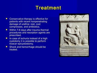 TreatmentTreatment
 Conservative therapy is effective forConservative therapy is effective for
patients with recent nonpenetratingpatients with recent nonpenetrating
damage of urethra: rest, cooldamage of urethra: rest, cool
compresses, and antibiotics.compresses, and antibiotics.
 Within 7-8 days after trauma thermalWithin 7-8 days after trauma thermal
procedures and resorption agents areprocedures and resorption agents are
prescribed.prescribed.
 In case of ischuria instead of a highIn case of ischuria instead of a high
cystotomy it is possible to performcystotomy it is possible to perform
troacar epicystostomy.troacar epicystostomy.
 Shock and hemorrhage should beShock and hemorrhage should be
treated.treated.
 