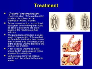 TreatmentTreatment
 Urethral reconstructionUrethral reconstruction
--ReconstructionReconstruction of the urethra afterof the urethra after
prostatic disruption can beprostatic disruption can be
undertaken within 3 months.undertaken within 3 months.
 Before reconstruction, a combinedBefore reconstruction, a combined
cystogram and urethrogram shouldcystogram and urethrogram should
be done to determine the exactbe done to determine the exact
length of the resulting urethrallength of the resulting urethral
stricture.stricture.
 The preferred approach is a single-The preferred approach is a single-
stage reconstruction of the urethralstage reconstruction of the urethral
rupture defect with direct excision ofrupture defect with direct excision of
the strictured area and anastomosisthe strictured area and anastomosis
of the bulbous urethra directly to theof the bulbous urethra directly to the
apex of the prostate.apex of the prostate.
 A 16F silicone urethral catheterA 16F silicone urethral catheter
should be left in place along with ashould be left in place along with a
suprapubic cystostomy.suprapubic cystostomy.
 Catheters are removed within aCatheters are removed within a
month, and the patient is then ablemonth, and the patient is then able
to voidto void
 