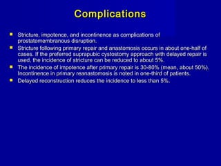 ComplicationsComplications
 Stricture, impotence, and incontinence as complications ofStricture, impotence, and incontinence as complications of
prostatomembranous disruption.prostatomembranous disruption.
 Stricture following primary repair and anastomosis occurs in about one-half ofStricture following primary repair and anastomosis occurs in about one-half of
cases. If the preferred suprapubic cystostomy approach with delayed repair iscases. If the preferred suprapubic cystostomy approach with delayed repair is
used, the incidence of stricture can be reduced to about 5%.used, the incidence of stricture can be reduced to about 5%.
 The incidence of impotence after primary repair is 30-80% (mean, about 50%).The incidence of impotence after primary repair is 30-80% (mean, about 50%).
Incontinence in primary reanastomosis is noted in one-third of patients.Incontinence in primary reanastomosis is noted in one-third of patients.
 Delayed reconstruction reduces the incidence to less than 5%.Delayed reconstruction reduces the incidence to less than 5%.
 