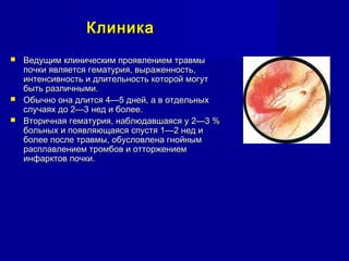 КлиникаКлиника
 Ведущим клиническим проявлением травмыВедущим клиническим проявлением травмы
почки является гематурия, выраженность,почки является гематурия, выраженность,
интенсивность и длительность которой могутинтенсивность и длительность которой могут
быть различными.быть различными.
 Обычно она длится 4—5 дней, а в отдельныхОбычно она длится 4—5 дней, а в отдельных
случаях до 2—3 нед и более.случаях до 2—3 нед и более.
 Вторичная гематурия, наблюдавшаяся у 2—3 %Вторичная гематурия, наблюдавшаяся у 2—3 %
больных и появляющаяся спустя 1—2 нед ибольных и появляющаяся спустя 1—2 нед и
более после травмы, обусловлена гнойнымболее после травмы, обусловлена гнойным
расплавлением тромбов и отторжениемрасплавлением тромбов и отторжением
инфарктов почки.инфарктов почки.
 