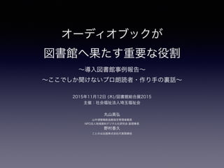 オーディオブックが
図書館へ果たす重要な役割 
∼導入図書館事例報告∼
∼ここでしか聞けないプロ朗読者・作り手の裏話∼
2015年11月12日 (木)/図書館総合展2015
主催：社会福祉法人埼玉福祉会
丸山高弘 
山中湖情報創造館指定管理者館長
NPO法人地域資料デジタル化研究会 副理事長
野村香久
ことのは出版株式会社代表取締役
 