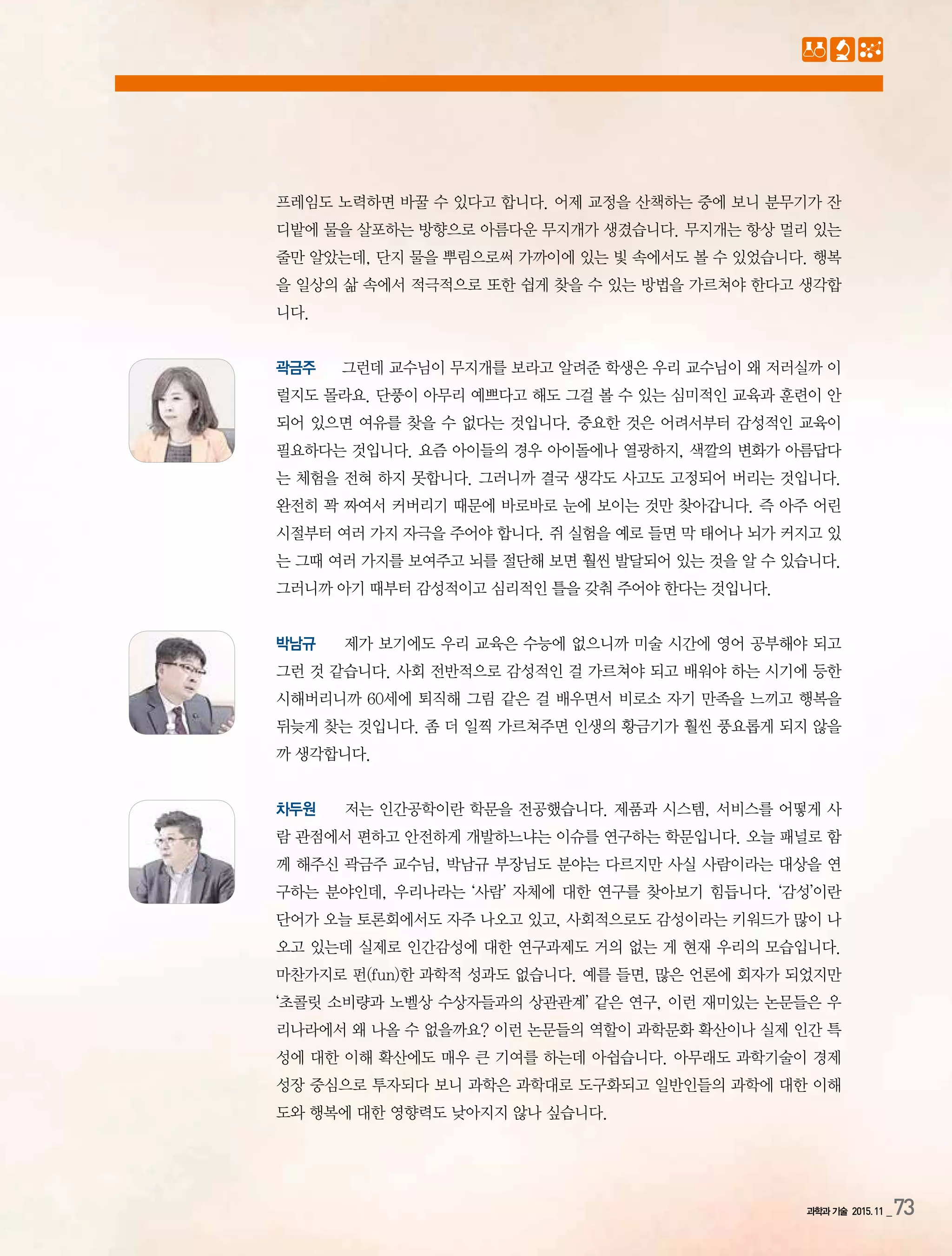 과학과 기술 2015.11 _73
프레임도 노력하면 바꿀 수 있다고 합니다. 어제 교정을 산책하는 중에 보니 분무기가 잔
디밭에 물을 살포하는 방향으로 아름다운 무지개가 생겼습니다. 무지개는 항상 멀리 있는
줄만 알았는데, 단지 물을 뿌림으로써 가까이에 있는 빛 속에서도 볼 수 있었습니다. 행복
을 일상의 삶 속에서 적극적으로 또한 쉽게 찾을 수 있는 방법을 가르쳐야 한다고 생각합
니다.
곽금주 그런데 교수님이 무지개를 보라고 알려준 학생은 우리 교수님이 왜 저러실까 이
럴지도 몰라요. 단풍이 아무리 예쁘다고 해도 그걸 볼 수 있는 심미적인 교육과 훈련이 안
되어 있으면 여유를 찾을 수 없다는 것입니다. 중요한 것은 어려서부터 감성적인 교육이
필요하다는 것입니다. 요즘 아이들의 경우 아이돌에나 열광하지, 색깔의 변화가 아름답다
는 체험을 전혀 하지 못합니다. 그러니까 결국 생각도 사고도 고정되어 버리는 것입니다.
완전히 꽉 짜여서 커버리기 때문에 바로바로 눈에 보이는 것만 찾아갑니다. 즉 아주 어린
시절부터 여러 가지 자극을 주어야 합니다. 쥐 실험을 예로 들면 막 태어나 뇌가 커지고 있
는 그때 여러 가지를 보여주고 뇌를 절단해 보면 훨씬 발달되어 있는 것을 알 수 있습니다.
그러니까 아기 때부터 감성적이고 심리적인 틀을 갖춰 주어야 한다는 것입니다.
박남규 제가 보기에도 우리 교육은 수능에 없으니까 미술 시간에 영어 공부해야 되고
그런 것 같습니다. 사회 전반적으로 감성적인 걸 가르쳐야 되고 배워야 하는 시기에 등한
시해버리니까 60세에 퇴직해 그림 같은 걸 배우면서 비로소 자기 만족을 느끼고 행복을
뒤늦게 찾는 것입니다. 좀 더 일찍 가르쳐주면 인생의 황금기가 훨씬 풍요롭게 되지 않을
까 생각합니다.
차두원 저는 인간공학이란 학문을 전공했습니다. 제품과 시스템, 서비스를 어떻게 사
람 관점에서 편하고 안전하게 개발하느냐는 이슈를 연구하는 학문입니다. 오늘 패널로 함
께 해주신 곽금주 교수님, 박남규 부장님도 분야는 다르지만 사실 사람이라는 대상을 연
구하는 분야인데, 우리나라는 ‘사람’ 자체에 대한 연구를 찾아보기 힘듭니다. ‘감성’이란
단어가 오늘 토론회에서도 자주 나오고 있고, 사회적으로도 감성이라는 키워드가 많이 나
오고 있는데 실제로 인간감성에 대한 연구과제도 거의 없는 게 현재 우리의 모습입니다.
마찬가지로 펀(fun)한 과학적 성과도 없습니다. 예를 들면, 많은 언론에 회자가 되었지만
‘초콜릿 소비량과 노벨상 수상자들과의 상관관계’ 같은 연구, 이런 재미있는 논문들은 우
리나라에서 왜 나올 수 없을까요? 이런 논문들의 역할이 과학문화 확산이나 실제 인간 특
성에 대한 이해 확산에도 매우 큰 기여를 하는데 아쉽습니다. 아무래도 과학기술이 경제
성장 중심으로 투자되다 보니 과학은 과학대로 도구화되고 일반인들의 과학에 대한 이해
도와 행복에 대한 영향력도 낮아지지 않나 싶습니다.
 