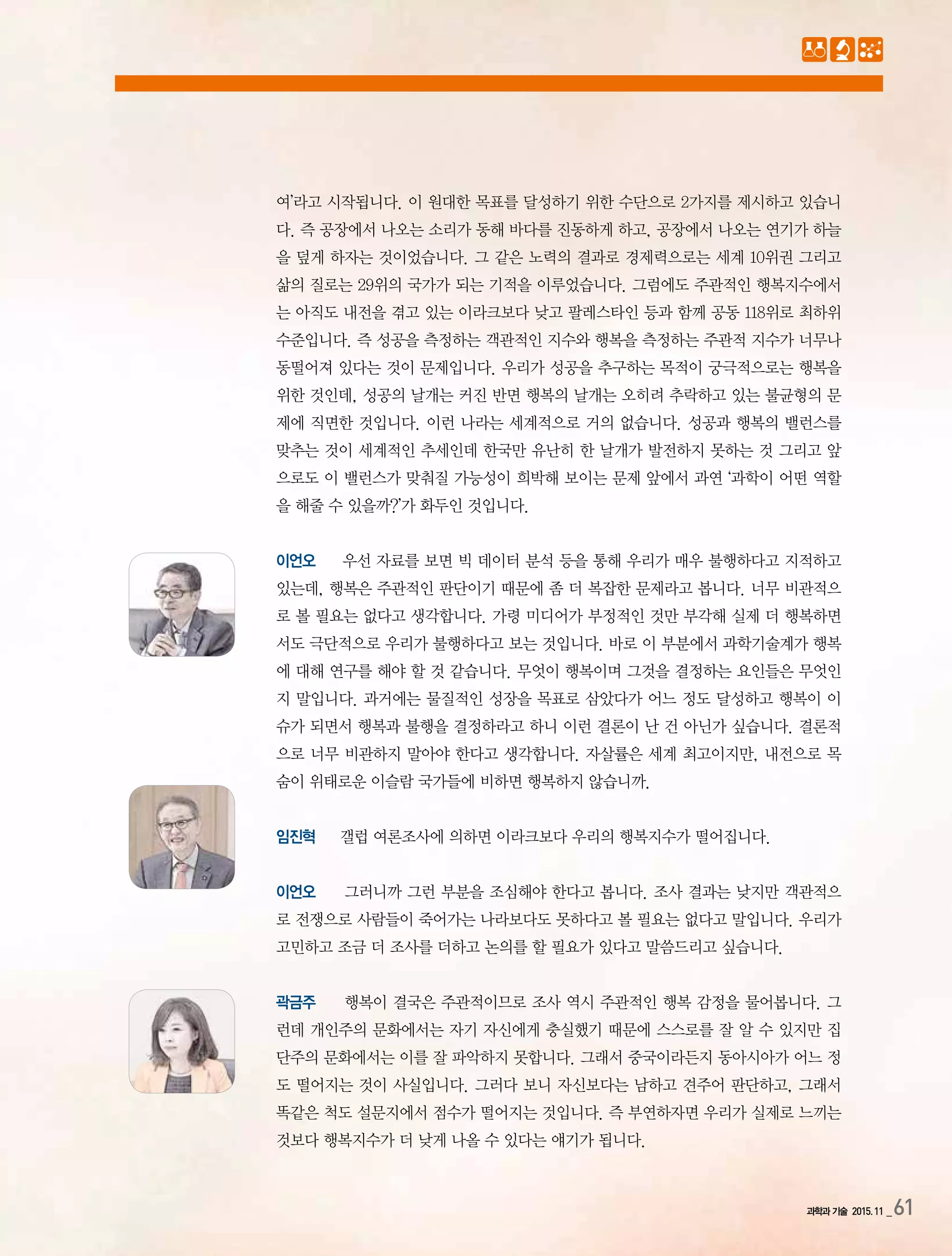 과학과 기술 2015.11 _61
여’라고 시작됩니다. 이 원대한 목표를 달성하기 위한 수단으로 2가지를 제시하고 있습니
다. 즉 공장에서 나오는 소리가 동해 바다를 진동하게 하고, 공장에서 나오는 연기가 하늘
을 덮게 하자는 것이었습니다. 그 같은 노력의 결과로 경제력으로는 세계 10위권 그리고
삶의 질로는 29위의 국가가 되는 기적을 이루었습니다. 그럼에도 주관적인 행복지수에서
는 아직도 내전을 겪고 있는 이라크보다 낮고 팔레스타인 등과 함께 공동 118위로 최하위
수준입니다. 즉 성공을 측정하는 객관적인 지수와 행복을 측정하는 주관적 지수가 너무나
동떨어져 있다는 것이 문제입니다. 우리가 성공을 추구하는 목적이 궁극적으로는 행복을
위한 것인데, 성공의 날개는 커진 반면 행복의 날개는 오히려 추락하고 있는 불균형의 문
제에 직면한 것입니다. 이런 나라는 세계적으로 거의 없습니다. 성공과 행복의 밸런스를
맞추는 것이 세계적인 추세인데 한국만 유난히 한 날개가 발전하지 못하는 것 그리고 앞
으로도 이 밸런스가 맞춰질 가능성이 희박해 보이는 문제 앞에서 과연 ‘과학이 어떤 역할
을 해줄 수 있을까?’가 화두인 것입니다.
이언오 우선 자료를 보면 빅 데이터 분석 등을 통해 우리가 매우 불행하다고 지적하고
있는데, 행복은 주관적인 판단이기 때문에 좀 더 복잡한 문제라고 봅니다. 너무 비관적으
로 볼 필요는 없다고 생각합니다. 가령 미디어가 부정적인 것만 부각해 실제 더 행복하면
서도 극단적으로 우리가 불행하다고 보는 것입니다. 바로 이 부분에서 과학기술계가 행복
에 대해 연구를 해야 할 것 같습니다. 무엇이 행복이며 그것을 결정하는 요인들은 무엇인
지 말입니다. 과거에는 물질적인 성장을 목표로 삼았다가 어느 정도 달성하고 행복이 이
슈가 되면서 행복과 불행을 결정하라고 하니 이런 결론이 난 건 아닌가 싶습니다. 결론적
으로 너무 비관하지 말아야 한다고 생각합니다. 자살률은 세계 최고이지만, 내전으로 목
숨이 위태로운 이슬람 국가들에 비하면 행복하지 않습니까.
임진혁 갤럽 여론조사에 의하면 이라크보다 우리의 행복지수가 떨어집니다.
이언오 그러니까 그런 부분을 조심해야 한다고 봅니다. 조사 결과는 낮지만 객관적으
로 전쟁으로 사람들이 죽어가는 나라보다도 못하다고 볼 필요는 없다고 말입니다. 우리가
고민하고 조금 더 조사를 더하고 논의를 할 필요가 있다고 말씀드리고 싶습니다.
곽금주 행복이 결국은 주관적이므로 조사 역시 주관적인 행복 감정을 물어봅니다. 그
런데 개인주의 문화에서는 자기 자신에게 충실했기 때문에 스스로를 잘 알 수 있지만 집
단주의 문화에서는 이를 잘 파악하지 못합니다. 그래서 중국이라든지 동아시아가 어느 정
도 떨어지는 것이 사실입니다. 그러다 보니 자신보다는 남하고 견주어 판단하고, 그래서
똑같은 척도 설문지에서 점수가 떨어지는 것입니다. 즉 부연하자면 우리가 실제로 느끼는
것보다 행복지수가 더 낮게 나올 수 있다는 얘기가 됩니다.
 