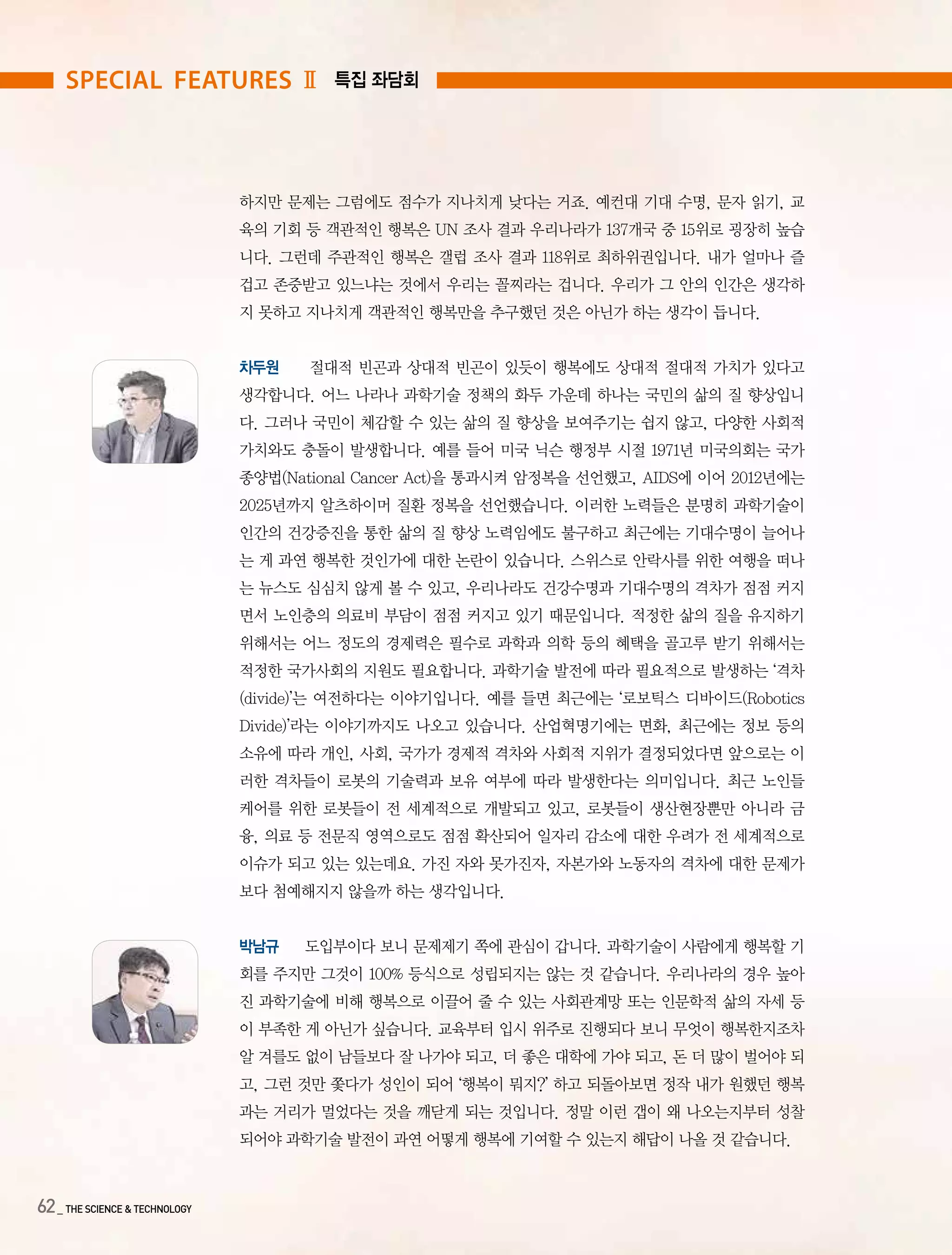 62_ THE SCIENCE & TECHNOLOGY
하지만 문제는 그럼에도 점수가 지나치게 낮다는 거죠. 예컨대 기대 수명, 문자 읽기, 교
육의 기회 등 객관적인 행복은 UN 조사 결과 우리나라가 137개국 중 15위로 굉장히 높습
니다. 그런데 주관적인 행복은 갤럽 조사 결과 118위로 최하위권입니다. 내가 얼마나 즐
겁고 존중받고 있느냐는 것에서 우리는 꼴찌라는 겁니다. 우리가 그 안의 인간은 생각하
지 못하고 지나치게 객관적인 행복만을 추구했던 것은 아닌가 하는 생각이 듭니다.
차두원 절대적 빈곤과 상대적 빈곤이 있듯이 행복에도 상대적 절대적 가치가 있다고
생각합니다. 어느 나라나 과학기술 정책의 화두 가운데 하나는 국민의 삶의 질 향상입니
다. 그러나 국민이 체감할 수 있는 삶의 질 향상을 보여주기는 쉽지 않고, 다양한 사회적
가치와도 충돌이 발생합니다. 예를 들어 미국 닉슨 행정부 시절 1971년 미국의회는 국가
종양법(National Cancer Act)을 통과시켜 암정복을 선언했고, AIDS에 이어 2012년에는
2025년까지 알츠하이머 질환 정복을 선언했습니다. 이러한 노력들은 분명히 과학기술이
인간의 건강증진을 통한 삶의 질 향상 노력임에도 불구하고 최근에는 기대수명이 늘어나
는 게 과연 행복한 것인가에 대한 논란이 있습니다. 스위스로 안락사를 위한 여행을 떠나
는 뉴스도 심심치 않게 볼 수 있고, 우리나라도 건강수명과 기대수명의 격차가 점점 커지
면서 노인층의 의료비 부담이 점점 커지고 있기 때문입니다. 적정한 삶의 질을 유지하기
위해서는 어느 정도의 경제력은 필수로 과학과 의학 등의 혜택을 골고루 받기 위해서는
적정한 국가사회의 지원도 필요합니다. 과학기술 발전에 따라 필요적으로 발생하는 ‘격차
(divide)’는 여전하다는 이야기입니다. 예를 들면 최근에는 ‘로보틱스 디바이드(Robotics
Divide)’라는 이야기까지도 나오고 있습니다. 산업혁명기에는 면화, 최근에는 정보 등의
소유에 따라 개인, 사회, 국가가 경제적 격차와 사회적 지위가 결정되었다면 앞으로는 이
러한 격차들이 로봇의 기술력과 보유 여부에 따라 발생한다는 의미입니다. 최근 노인들
케어를 위한 로봇들이 전 세계적으로 개발되고 있고, 로봇들이 생산현장뿐만 아니라 금
융, 의료 등 전문직 영역으로도 점점 확산되어 일자리 감소에 대한 우려가 전 세계적으로
이슈가 되고 있는 있는데요. 가진 자와 못가진자, 자본가와 노동자의 격차에 대한 문제가
보다 첨예해지지 않을까 하는 생각입니다.
박남규 도입부이다 보니 문제제기 쪽에 관심이 갑니다. 과학기술이 사람에게 행복할 기
회를 주지만 그것이 100% 등식으로 성립되지는 않는 것 같습니다. 우리나라의 경우 높아
진 과학기술에 비해 행복으로 이끌어 줄 수 있는 사회관계망 또는 인문학적 삶의 자세 등
이 부족한 게 아닌가 싶습니다. 교육부터 입시 위주로 진행되다 보니 무엇이 행복한지조차
알 겨를도 없이 남들보다 잘 나가야 되고, 더 좋은 대학에 가야 되고, 돈 더 많이 벌어야 되
고, 그런 것만 쫓다가 성인이 되어 ‘행복이 뭐지?’ 하고 되돌아보면 정작 내가 원했던 행복
과는 거리가 멀었다는 것을 깨닫게 되는 것입니다. 정말 이런 갭이 왜 나오는지부터 성찰
되어야 과학기술 발전이 과연 어떻게 행복에 기여할 수 있는지 해답이 나올 것 같습니다.
special features Ⅱ 특집 좌담회
 