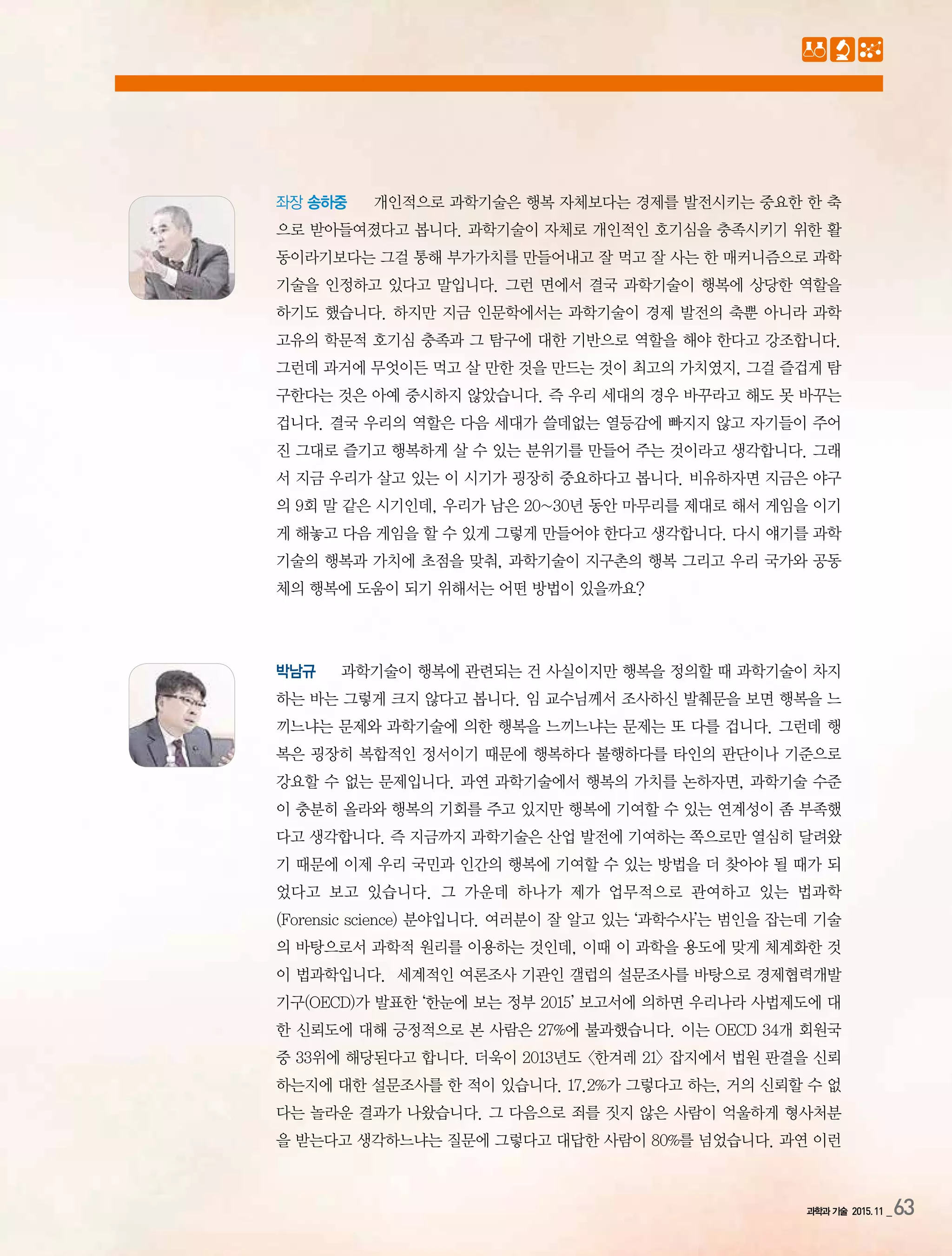 과학과 기술 2015.11 _63
좌장 송하중 개인적으로 과학기술은 행복 자체보다는 경제를 발전시키는 중요한 한 축
으로 받아들여졌다고 봅니다. 과학기술이 자체로 개인적인 호기심을 충족시키기 위한 활
동이라기보다는 그걸 통해 부가가치를 만들어내고 잘 먹고 잘 사는 한 매커니즘으로 과학
기술을 인정하고 있다고 말입니다. 그런 면에서 결국 과학기술이 행복에 상당한 역할을
하기도 했습니다. 하지만 지금 인문학에서는 과학기술이 경제 발전의 축뿐 아니라 과학
고유의 학문적 호기심 충족과 그 탐구에 대한 기반으로 역할을 해야 한다고 강조합니다.
그런데 과거에 무엇이든 먹고 살 만한 것을 만드는 것이 최고의 가치였지, 그걸 즐겁게 탐
구한다는 것은 아예 중시하지 않았습니다. 즉 우리 세대의 경우 바꾸라고 해도 못 바꾸는
겁니다. 결국 우리의 역할은 다음 세대가 쓸데없는 열등감에 빠지지 않고 자기들이 주어
진 그대로 즐기고 행복하게 살 수 있는 분위기를 만들어 주는 것이라고 생각합니다. 그래
서 지금 우리가 살고 있는 이 시기가 굉장히 중요하다고 봅니다. 비유하자면 지금은 야구
의 9회 말 같은 시기인데, 우리가 남은 20~30년 동안 마무리를 제대로 해서 게임을 이기
게 해놓고 다음 게임을 할 수 있게 그렇게 만들어야 한다고 생각합니다. 다시 얘기를 과학
기술의 행복과 가치에 초점을 맞춰, 과학기술이 지구촌의 행복 그리고 우리 국가와 공동
체의 행복에 도움이 되기 위해서는 어떤 방법이 있을까요?
박남규 과학기술이 행복에 관련되는 건 사실이지만 행복을 정의할 때 과학기술이 차지
하는 바는 그렇게 크지 않다고 봅니다. 임 교수님께서 조사하신 발췌문을 보면 행복을 느
끼느냐는 문제와 과학기술에 의한 행복을 느끼느냐는 문제는 또 다를 겁니다. 그런데 행
복은 굉장히 복합적인 정서이기 때문에 행복하다 불행하다를 타인의 판단이나 기준으로
강요할 수 없는 문제입니다. 과연 과학기술에서 행복의 가치를 논하자면, 과학기술 수준
이 충분히 올라와 행복의 기회를 주고 있지만 행복에 기여할 수 있는 연계성이 좀 부족했
다고 생각합니다. 즉 지금까지 과학기술은 산업 발전에 기여하는 쪽으로만 열심히 달려왔
기 때문에 이제 우리 국민과 인간의 행복에 기여할 수 있는 방법을 더 찾아야 될 때가 되
었다고 보고 있습니다. 그 가운데 하나가 제가 업무적으로 관여하고 있는 법과학
(Forensic science) 분야입니다. 여러분이 잘 알고 있는 ‘과학수사’는 범인을 잡는데 기술
의 바탕으로서 과학적 원리를 이용하는 것인데, 이때 이 과학을 용도에 맞게 체계화한 것
이 법과학입니다. 세계적인 여론조사 기관인 갤럽의 설문조사를 바탕으로 경제협력개발
기구(OECD)가 발표한 ‘한눈에 보는 정부 2015’ 보고서에 의하면 우리나라 사법제도에 대
한 신뢰도에 대해 긍정적으로 본 사람은 27%에 불과했습니다. 이는 OECD 34개 회원국
중 33위에 해당된다고 합니다. 더욱이 2013년도 <한겨레 21> 잡지에서 법원 판결을 신뢰
하는지에 대한 설문조사를 한 적이 있습니다. 17.2%가 그렇다고 하는, 거의 신뢰할 수 없
다는 놀라운 결과가 나왔습니다. 그 다음으로 죄를 짓지 않은 사람이 억울하게 형사처분
을 받는다고 생각하느냐는 질문에 그렇다고 대답한 사람이 80%를 넘었습니다. 과연 이런
 