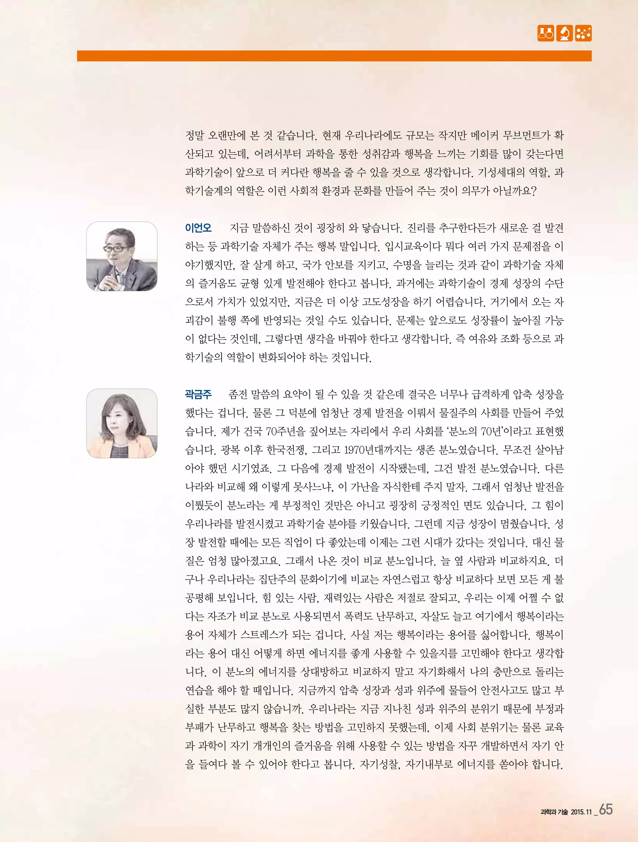 과학과 기술 2015.11 _65
정말 오랜만에 본 것 같습니다. 현재 우리나라에도 규모는 작지만 메이커 무브먼트가 확
산되고 있는데, 어려서부터 과학을 통한 성취감과 행복을 느끼는 기회를 많이 갖는다면
과학기술이 앞으로 더 커다란 행복을 줄 수 있을 것으로 생각합니다. 기성세대의 역할, 과
학기술계의 역할은 이런 사회적 환경과 문화를 만들어 주는 것이 의무가 아닐까요?
이언오 지금 말씀하신 것이 굉장히 와 닿습니다. 진리를 추구한다든가 새로운 걸 발견
하는 등 과학기술 자체가 주는 행복 말입니다. 입시교육이다 뭐다 여러 가지 문제점을 이
야기했지만, 잘 살게 하고, 국가 안보를 지키고, 수명을 늘리는 것과 같이 과학기술 자체
의 즐거움도 균형 있게 발전해야 한다고 봅니다. 과거에는 과학기술이 경제 성장의 수단
으로서 가치가 있었지만, 지금은 더 이상 고도성장을 하기 어렵습니다. 거기에서 오는 자
괴감이 불행 쪽에 반영되는 것일 수도 있습니다. 문제는 앞으로도 성장률이 높아질 가능
이 없다는 것인데, 그렇다면 생각을 바꿔야 한다고 생각합니다. 즉 여유와 조화 등으로 과
학기술의 역할이 변화되어야 하는 것입니다.
곽금주 좀전 말씀의 요약이 될 수 있을 것 같은데 결국은 너무나 급격하게 압축 성장을
했다는 겁니다. 물론 그 덕분에 엄청난 경제 발전을 이뤄서 물질주의 사회를 만들어 주었
습니다. 제가 건국 70주년을 짚어보는 자리에서 우리 사회를 ‘분노의 70년’이라고 표현했
습니다. 광복 이후 한국전쟁, 그리고 1970년대까지는 생존 분노였습니다. 무조건 살아남
아야 했던 시기였죠. 그 다음에 경제 발전이 시작됐는데, 그건 발전 분노였습니다. 다른
나라와 비교해 왜 이렇게 못사느냐, 이 가난을 자식한테 주지 말자. 그래서 엄청난 발전을
이뤘듯이 분노라는 게 부정적인 것만은 아니고 굉장히 긍정적인 면도 있습니다. 그 힘이
우리나라를 발전시켰고 과학기술 분야를 키웠습니다. 그런데 지금 성장이 멈췄습니다. 성
장 발전할 때에는 모든 직업이 다 좋았는데 이제는 그런 시대가 갔다는 것입니다. 대신 물
질은 엄청 많아졌고요. 그래서 나온 것이 비교 분노입니다. 늘 옆 사람과 비교하지요. 더
구나 우리나라는 집단주의 문화이기에 비교는 자연스럽고 항상 비교하다 보면 모든 게 불
공평해 보입니다. 힘 있는 사람, 재력있는 사람은 저절로 잘되고, 우리는 이제 어쩔 수 없
다는 자조가 비교 분노로 사용되면서 폭력도 난무하고, 자살도 늘고 여기에서 행복이라는
용어 자체가 스트레스가 되는 겁니다. 사실 저는 행복이라는 용어를 싫어합니다. 행복이
라는 용어 대신 어떻게 하면 에너지를 좋게 사용할 수 있을지를 고민해야 한다고 생각합
니다. 이 분노의 에너지를 상대방하고 비교하지 말고 자기화해서 나의 충만으로 돌리는
연습을 해야 할 때입니다. 지금까지 압축 성장과 성과 위주에 물들어 안전사고도 많고 부
실한 부분도 많지 않습니까. 우리나라는 지금 지나친 성과 위주의 분위기 때문에 부정과
부패가 난무하고 행복을 찾는 방법을 고민하지 못했는데, 이제 사회 분위기는 물론 교육
과 과학이 자기 개개인의 즐거움을 위해 사용할 수 있는 방법을 자꾸 개발하면서 자기 안
을 들여다 볼 수 있어야 한다고 봅니다. 자기성찰, 자기내부로 에너지를 쏟아야 합니다.
 