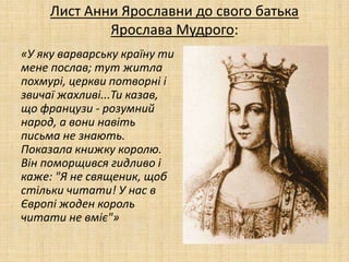 Лист Анни Ярославни до свого батька
Ярослава Мудрого:
«У яку варварську країну ти
мене послав; тут житла
похмурі, церкви потворні і
звичаї жахливі...Ти казав,
що французи - розумний
народ, а вони навіть
письма не знають.
Показала книжку королю.
Він поморщився гидливо і
каже: "Я не священик, щоб
стільки читати! У нас в
Європі жоден король
читати не вміє"»
 