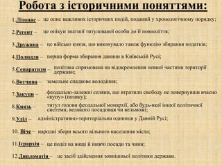 Робота з історичними поняттями:
1.Літопис –
2.Регент –
3.Дружина –
4.Полюддя –
5.Сепаратизм –
6.Вотчина –
7.Закупи –
8.Князь –
9.Уділ –
10. Віче –
11.Ієрархія –
12.Дипломатія –
це опис важливих історичних подій, поданий у хронологічному порядку;
це опікун знатної титулованої особи до її повноліття;
це військо князя, що виконувало також функцію збирання податків;
перша форма збирання данини в Київській Русі;
політика спрямована на відокремлення певної частини території
держави;
земельне спадкове володіння;
феодально-залежні селяни, що втратили свободу не повернувши вчасно
«купу» (позику);
титул голови феодальної монархії, або будь-якої іншої політичної
системи, великого посадовця чи вельможі;
адміністративно-територіальна одиниця у Давній Русі;
народні збори всього вільного населення міста;
це поділ на вищі й нижчі посади та чини;
це засіб здійснення зовнішньої політики держави.
 