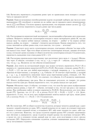 1.4. Вычислить вероятность угадывания ровно трех из правильных пяти номеров в лотерее
“пять из тридцати шести”.
Решение. Один из возможных способов решения задачи следующий: выберем два числа из пяти
выигрышных ( 5
2
способами) и заменим их на любые два из тридцати одного невыигрышных
числа ( 31
2
способами). Согласно правилу произведения, эти операции можно сделать 5
2
· 31
2
способами, и поэтому вероятность угадать ровно три числа равна
Pr(A) =
5
2
· 31
2
36
5
= 0.0123.
1.5. Рассматривается вероятностный эксперимент, заключающийся в бросании двух игральных
кубиков. Мощность множества элементарных исходов в таком эксперименте равна 36, так как
исходы вида “на первом кубике выпала единица, на втором — двойка” и “на первом кубике
выпала двойка, на втором — единица”, считаются различными. Какова вероятность того, что
сумма значений на кубике равна семи, если известно, что сумма — нечетная?
Решение. Существует всего шесть элементарных исходов, отвечающих событию “на паре куби-
ков выпало семь очков”. При этом общее количество элементарных исходов, дающих нечетную
сумму, составляет ровно половину от общего количества элементарных исходов. Следовательно,
вероятность выпадения семи очков равна 6/18 = 1/3.
1.6. Рассмотрим произвольную перестановку трех различных чисел вида σ = (p1p2p3). Обозна-
чим через A событие, состоящее в том, что p1 > p2, а через B — событие, заключающееся в
том, что p2 > p3. Являются ли эти события независимыми?
Решение. Для ответа на поставленный вопрос нам нужно сосчитать вероятность Pr(A ∩ B) и
сравнить ее с произведением вероятностей Pr(A) и Pr(B). Последние, очевидно, равны Pr(A) =
= Pr(B) = 1/2, так как для любой перестановки, у которой, например, p1 > p2, существует
обратная ей перестановка, у которой p1 < p2. Событие A ∩ B отвечает перестановке, у которой
p1 > p2 > p3, и вероятность появления такого рода перестановки равна, очевидно, 1/6. Это
число отлично от 1/4 = Pr(A) · Pr(B), что означает, что события A и B являются зависимыми.
1.7. Монету подбрасывают три раза. Нам не показывают результат, но говорят, что решка
выпала хотя бы один раз. Какова вероятность того, что решка выпала все три раза?
Решение. Обозначим через A событие, состоящее в том, что хотя бы при одном подбрасывании
монеты выпала решка, а через B — событие, состоящее в том, что все три раза у нас выпала
решка. Нам необходимо найти условную вероятность Pr(B|A). Воспользуемся для этого фор-
мулой (??). Заметим, что A ∩ B = B, и потому Pr(A ∩ B) = Pr(B) = (1/2)3
= 1/8. Далее,
вероятность ¯A того, что во всех трех подбрасываниях монеты выпали три орла, также равна
1/8, и поэтому Pr(A) = 1 − Pr( ¯A) = 7/8. Следовательно,
Pr(B|A) =
Pr(A ∩ B)
Pr(A)
=
Pr(B)
Pr(A)
=
1
7
.
1.8. По статистике, 30% из общего количества студентов, которым читается данный курс, сдают
экзамен с первой попытки и в срок, 50% с первой попытки его не сдают, но успевают пересдать
экзамен в течение основной сессии, а оставшиеся 20% либо вовсе экзамен не сдают, либо сда-
ют его в допсессию. Известно, что среди студентов первой группы 95% успешно заканчивают
свое обучение в университете, среди студентов второй группы эта величина составляет 60%,
а среди тех, кто в основную сессию данный курс не сдал, доля получивших в итоге диплом
составляет 20%. Определить отношение студентов, успешно защищающих диплом, к общему
числу поступивших студентов.
 