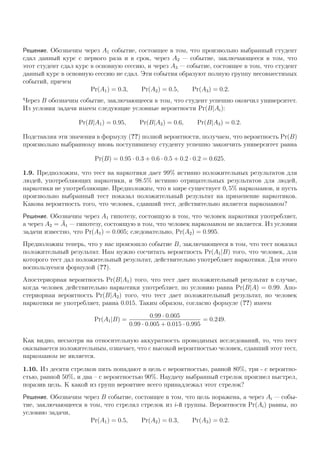Решение. Обозначим через A1 событие, состоящее в том, что произвольно выбранный студент
сдал данный курс с первого раза и в срок, через A2 — событие, заключающееся в том, что
этот студент сдал курс в основную сессию, и через A3 — событие, состоящее в том, что студент
данный курс в основную сессию не сдал. Эти события образуют полную группу несовместимых
событий, причем
Pr(A1) = 0.3, Pr(A2) = 0.5, Pr(A3) = 0.2.
Через B обозначим событие, заключающееся в том, что студент успешно окончил университет.
Из условия задачи имеем следующие условные вероятности Pr(B|Ai):
Pr(B|A1) = 0.95, Pr(B|A2) = 0.6, Pr(B|A3) = 0.2.
Подставляя эти значения в формулу (??) полной вероятности, получаем, что вероятность Pr(B)
произвольно выбранному вновь поступившему студенту успешно закончить университет равна
Pr(B) = 0.95 · 0.3 + 0.6 · 0.5 + 0.2 · 0.2 = 0.625.
1.9. Предположим, что тест на наркотики дает 99% истинно положительных результатов для
людей, употребляющих наркотики, и 98.5% истинно отрицательных результатов для людей,
наркотики не употребляющие. Предположим, что в мире существует 0, 5% наркоманов, и пусть
произвольно выбранный тест показал положительный результат на применение наркотиков.
Какова вероятность того, что человек, сдавший тест, действительно является наркоманом?
Решение. Обозначим через A1 гипотезу, состоящую в том, что человек наркотики употребляет,
а через A2 = ¯A1 — гипотезу, состоящую в том, что человек наркоманом не является. Из условия
задачи известно, что Pr(A1) = 0.005; следовательно, Pr(A2) = 0.995.
Предположим теперь, что у нас произошло событие B, заключающееся в том, что тест показал
положительный результат. Нам нужно сосчитать вероятность Pr(A1|B) того, что человек, для
которого тест дал положительный результат, действительно употребляет наркотики. Для этого
воспользуемся формулой (??).
Апостериорная вероятность Pr(B|A1) того, что тест дает положительный результат в случае,
когда человек действительно наркотики употребляет, по условию равна Pr(B|A) = 0.99. Апо-
стериорная вероятность Pr(B|A2) того, что тест дает положительный результат, но человек
наркотики не употребляет, равна 0.015. Таким образом, согласно формуле (??) имеем
Pr(A1|B) =
0.99 · 0.005
0.99 · 0.005 + 0.015 · 0.995
= 0.249.
Как видно, несмотря на относительную аккуратность проводимых исследований, то, что тест
оказывается положительным, означает, что с высокой вероятностью человек, сдавший этот тест,
наркоманом не является.
1.10. Из десяти стрелков пять попадают в цель с вероятностью, равной 80%, три - с вероятно-
стью, равной 50%, и два – с вероятностью 90%. Наудачу выбранный стрелок произвел выстрел,
поразив цель. К какой из групп вероятнее всего принадлежал этот стрелок?
Решение. Обозначим через B событие, состоящее в том, что цель поражена, а через Ai — собы-
тие, заключающееся в том, что стрелял стрелок из i-й группы. Вероятности Pr(Ai) равны, по
условию задачи,
Pr(A1) = 0.5, Pr(A2) = 0.3, Pr(A3) = 0.2.
 