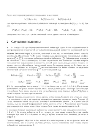 Далее, апостериорные вероятности попадания в цель равны
Pr(B|A1) = 0.8, Pr(B|A2) = 0.5, Pr(B|A3) = 0.9.
Нам нужно определить, при каком i достигается максимум произведения Pr(B|Ai)·Pr(Ai). Так
как
Pr(B|A1) · Pr(A1) = 0.4, Pr(B|A2) · Pr(A2) = 0.15, Pr(B|A3) · Pr(A3) = 0.18,
то вероятнее всего то, что стрелок, попавший в цель, принадлежал к первой группе.
2 Случайные величины
2.1. Из колоды в 36 карт наудачу вытаскиваются любые три карты. Найти среди вытащенных
карт распределение вероятностей случайной величины, равной количеству карт пиковой масти.
Решение. Обозначим через Ai событие, состоящее в том, что мы вытащили ровно i карт пи-
ковой масти. Вероятность Pr(Ai) такого события равна произведению биномиальных коэффи-
циентов 9
i
и 27
3−i
, деленному на биномиальный коэффициент 36
3
. Действительно, мощность
|Ω| множества Ω всех элементарных событий определяется как количество способов выбрать
трехэлементное подмножество из множества всех 36 карт. Далее, мы для любого i можем 9
i
количеством способов выбрать i карт пиковой масти. Оставшееся количество 3 − i карт масти,
отличной от пиковой, мы выбираем 27
3−i
количеством способов. Таким образом, распределение
вероятностей случайной величины ξ = i имеет следующий вид:
Pr(A0) =
27
3
36
3
, Pr(A1) =
27
2
9
1
36
3
, Pr(A2) =
27
1
9
2
36
3
, Pr(A3) =
9
3
36
3
⇐⇒
⇐⇒ Pr(A0) =
17550
42840
, Pr(A1) =
18954
42840
, Pr(A2) =
5832
42840
, Pr(A3) =
504
42840
.
2.2. На гранях кубика вместо меток 1, 2, 3, 4, 5 и 6 нанесены метки 1, 3, 4, 5, 6, 8. Какие метки
должны быть на гранях второго кубика, чтобы распределение суммы очков при бросании двух
этих кубиков было таким же, как и для случая бросания двух обычных кубиков? Кубики, а
также их грани считаются различимыми.
Решение. Заметим, прежде всего, что на втором кубике метки, большей, чем 4, быть не может
— в противном случае у нас появится возможность выкинуть количество очков, большее 12.
Далее, двенадцать очков мы должны получить с вероятностью, равной 1/36. Сделать мы это
сможем, если на второй “неправильный” кубик нанесем метку 4. Аналогичные рассуждения
подсказывают нам, что на этом кубике должна быть также и единственная метка 1.
С помощью обычных различимых кубиков мы можем выкинуть три очка двумя способами —
1, 2 и 2, 1. На первом кубике метка 2 отсутствует, но у нас также должно быть два способа
выкинуть три очка. Как следствие, на втором кубике должны быть нанесены две метки с
цифрой 2.
Остается аккуратно убедиться в том, что все остальные варианты у нас получатся с теми же
вероятностями, что и в случае обычных кубиков, если на оставшихся двух гранях второго
кубика будут нанесены метки 3.
 