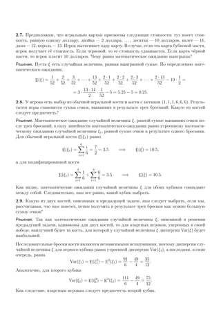 2.7. Предположим, что игральным картам присвоены следующие стоимости: туз имеет стои-
мость, равную одному доллару, двойка — 2 доллара, . . . , десятка — 10 долларов, валет — 11,
дама — 12, король — 13. Игрок вытягивает одну карту. В случае, если эта карта бубновой масти,
игрок получает её стоимость. Если червовой, то ее стоимость удваивается. Если карта чёрной
масти, то игрок платит 10 долларов. Чему равно математическое ожидание выигрыша?
Решение. Пусть ξ есть случайная величина, равная выигранной сумме. По определению мате-
матического ожидания,
E(ξ) =
1
52
+
2
52
+
3
52
+ · · · +
13
52
+
2 · 1
52
+
2 · 2
52
+
2 · 3
52
+ · · · +
2 · 13
52
− 10 ·
1
2
=
= 3 ·
13 · 14
2
·
1
52
− 5 = 5.25 − 5 = 0.25.
2.8. У игрока есть выбор из обычной игральной кости и кости с метками (1, 1, 1, 6, 6, 6). Резуль-
татом игры становится сумма очков, выпавших в результате трех бросаний. Какую из костей
следует предпочесть?
Решение. Математическое ожидание случайной величины ξ, равной сумме выпавших очков по-
сле трех бросаний, в силу линейности математического ожидания равно утроенному математи-
ческому ожиданию случайной величины ξ1, равной сумме очков в результате одного бросания.
Для обычной игральной кости E(ξ1) равно
E(ξ1) =
6
i=1
i
6
=
7
2
= 3.5 =⇒ E(ξ) = 10.5,
а для модифицированной кости
E(ξ1) =
3
i=1
1
6
+
3
i=1
6
6
= 3.5 =⇒ E(ξ) = 10.5.
Как видно, математические ожидания случайной величины ξ для обоих кубиков совпадают
между собой. Следовательно, нам все равно, какой кубик выбрать.
2.9. Какую из двух костей, описанных в предыдущей задаче, нам следует выбрать, если мы,
рассчитывая, что нам повезет, хотим получить в результате трех бросков как можно большую
сумму очков?
Решение. Так как математические ожидания случайной величины ξ, описанной в решении
предыдущей задачи, одинаковы для двух костей, то для азартных игроков, уверенных в своей
победе, наилучшей будет та кость, для которой у случайной величины ξ дисперсия Var(ξ) будет
наибольшей.
Последовательные броски кости являются независимыми испытаниями, поэтому дисперсия слу-
чайной величины ξ для первого кубика равна утроенной дисперсии Var(ξ1), а последняя, в свою
очередь, равна
Var(ξ1) = E(ξ2
1) − E
2
(ξ1) =
91
6
−
49
4
=
35
12
.
Аналогично, для второго кубика
Var(ξ1) = E(ξ2
1) − E
2
(ξ1) =
111
6
−
49
4
=
75
12
.
Как следствие, азартным игрокам следует предпочесть второй кубик.
 