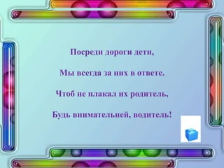 Посреди дороги дети,
Мы всегда за них в ответе.
Чтоб не плакал их родитель,
Будь внимательней, водитель!
 