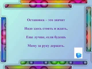 Остановка – это значит
Надо здесь стоять и ждать,
Еще лучше, если будешь
Маму за руку держать.
 