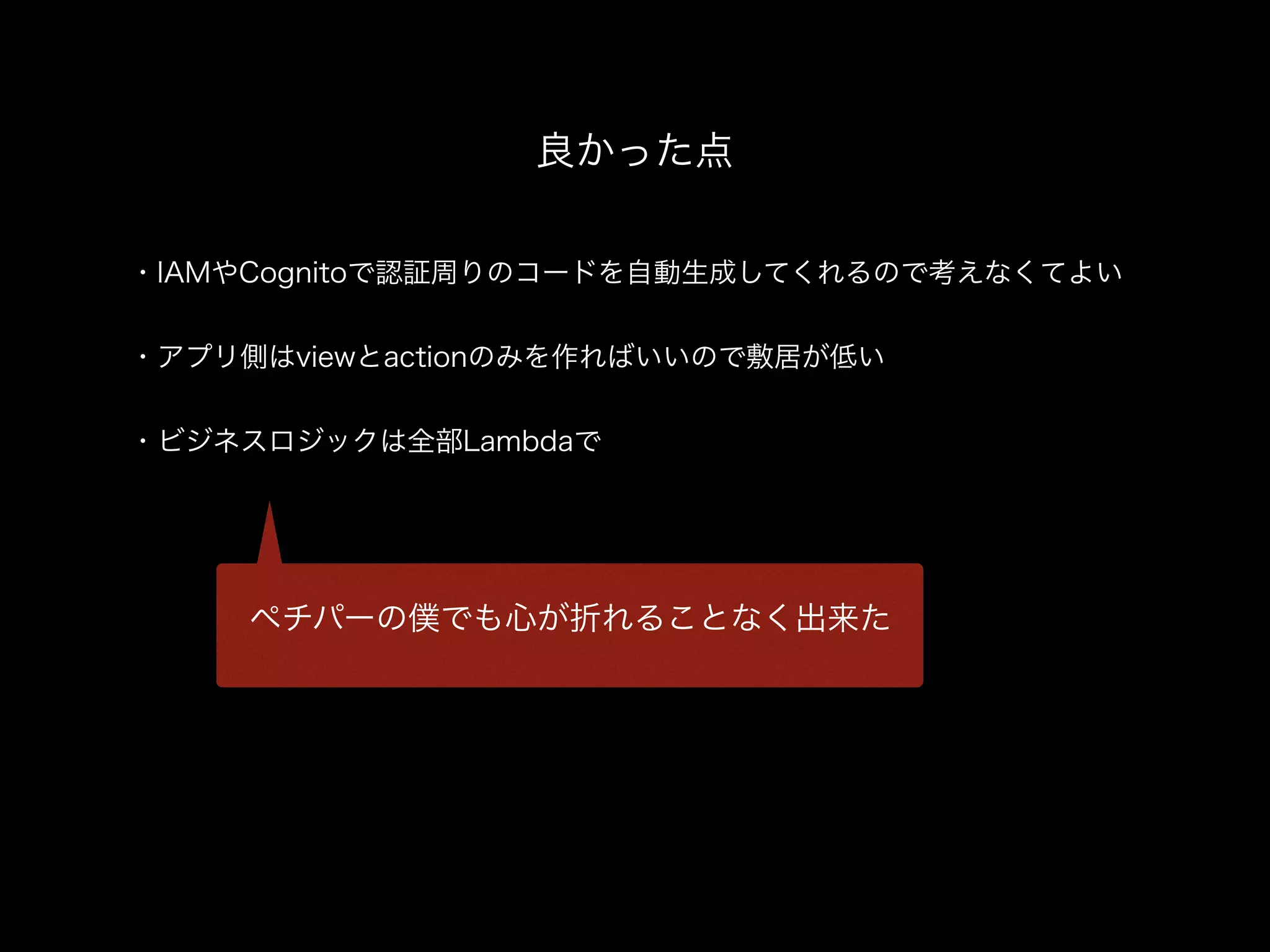 ・IAMやCognitoで認証周りのコードを自動生成してくれるので考えなくてよい
・アプリ側はviewとactionのみを作ればいいので敷居が低い
・ビジネスロジックは全部Lambdaで
良かった点
ペチパーの僕でも心が折れることなく出来た
 