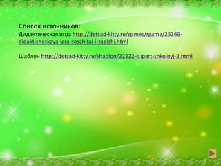 Список источников:
Дидактическая игра http://detsad-kitty.ru/games/rgame/25369-
didakticheskaya-igra-soschitaj-i-zapishi.html
Шаблон http://detsad-kitty.ru/shablon/22222-klipart-shkolnyj-2.html