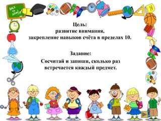 Цель:
развитие внимания,
закрепление навыков счёта в пределах 10.
Задание:
Сосчитай и запиши, сколько раз
встречается каждый предмет.