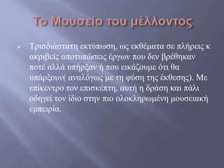  Τρισδιάστατη εκτύπωση, ως εκθέματα σε πλήρεις κ
ακριβείς αποτυπώσεις έργων που δεν βρέθηκαν
ποτέ αλλά υπήρξαν ή που εικάζουμε ότι θα
υπάρξουν( αναλόγως με τη φύση της έκθεσης). Με
επίκεντρο τον επισκέπτη, αυτή η δράση και πάλι
οδηγεί τον ίδιο στην πιο ολοκληρωμένη μουσειακή
εμπειρία.
 