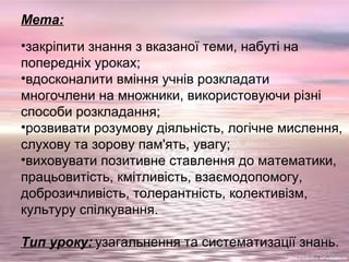 Мета:
•закріпити знання з вказаної теми, набуті на
попередніх уроках;
•вдосконалити вміння учнів розкладати
многочлени на множники, використовуючи різні
способи розкладання;
•розвивати розумову діяльність, логічне мислення,
слухову та зорову пам'ять, увагу;
•виховувати позитивне ставлення до математики,
працьовитість, кмітливість, взаємодопомогу,
доброзичливість, толерантність, колективізм,
культуру спілкування.
Тип уроку: узагальнення та систематизації знань.
 