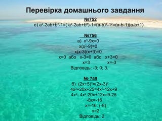 Перевірка домашнього завдання
№752
е) a2
-2ab+b2
-1=( a2
-2ab+b2
)-1=(a-b)2
-12
=(a-b-1)(a-b+1)
№756
а) x3
-9x=0
x(x2
-9)=0
x(x-3)(x+3)=0
x=0 або x-3=0 або x+3=0
x=3 x=-3
Відповідь: -3; 0; 3.
№ 749
б) (2x+5)2
=(2x-3)2
4x2
+20x+25=4x2
-12x+9
4x2
- 4x2
-20x+12x=9-25
-8x=-16
x=-16: (-8)
x=2
Відповідь: 2.
 