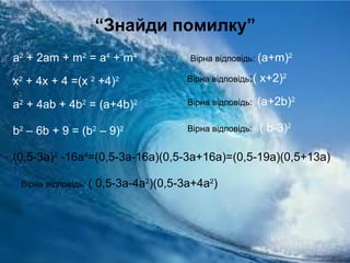 “Знайди помилку”
a2
+ 2am + m2
= a4
+ m4
x2
+ 4x + 4 =(x 2
+4)2
a2
+ 4ab + 4b2
= (a+4b)2
b2
– 6b + 9 = (b2
– 9)2
(0,5-3а)2
-16а4
=(0,5-3а-16а)(0,5-3а+16а)=(0,5-19а)(0,5+13а)
Вірна відповідь: (а+m)2
Вірна відповідь:( x+2)2
Вірна відповідь: (a+2b)2
Вірна відповідь: ( b-3)2
Вірна відповідь: ( 0,5-3а-4а2
)(0,5-3а+4а2
)
 