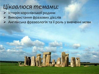 Цікавлюся темами:
 Історія королівської родини
 Використання фразових дієслів
 Англійська фразеологія та її роль у вивченні мови
 