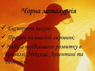 Чорна металургія
 Експортна галузь;
 Працює на власній сировині;
Набула найбільшого розвитку в
Бразилії, Мексиці, Аргентині та
Венесуелі.
 