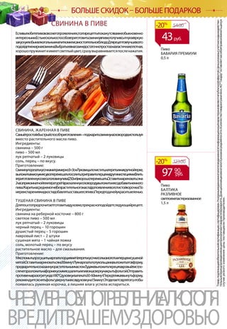 Товар,подлежащийобязательнойсертификации,сертифицирован.Указанныевданномкаталогесведенияносятинформационныйхарактеринеявляютсяпубличнойофертой.Ценыуказанысучетомскидкиидействи-
тельнывпериодпроведенияакцииприналичиитоваравгипермаркете.Доакционнаяценавкаталогеуказанасредняяпосети.Количествотовараограничено.АОТандероставляетзасобойправоизменитьценув
случаерезкогоизмененияценыпоставщиком/производителем.
ЧРЕЗМЕРНОЕУПОТРЕБЛЕНИЕАЛКОГОЛЯ
ВРЕДИТВАШЕМУЗДОРОВЬЮ
БОЛЬШЕ СКИДОК – БОЛЬШЕ ПОДАРКОВ
Пиво
БАВАРИЯ ПРЕМИУМ
0,5 л
Пиво
БАЛТИКА
РАЗЛИВНОЕ
светлоенепастеризованное
1,5 л
54.00-20%
43руб.
123.00-20%
СВИНИНА В ПИВЕ
Есливылюбитепивововсехегопроявлениях,тоэтирецептыпокажутсявамнеобыкновенно
интересными.Естьнесколькоспособовприготовитьсвининувпиве,получивсытнуюияркую
закускуклюбымалкогольнымнапиткомилисамостоятельноеблюдо.Длярецептовлучшевсего
подойдетнежирнаясвинина.Выбратьеевмагазинедостаточнопросто:онаэластичная,плотная,
хорошопружинитиимеетсветлыйцвет,сразувыравниваетсяпосленажатия.
СВИНИНА, ЖАРЕННАЯ В ПИВЕ
Самыйпростойибыстрыйспособприготовления—поджаритьсвининунасковороде,используя
вместо растительного масла пиво.
Ингредиенты:
свинина – 500 г
пиво – 500 мл
лук репчатый – 2 луковицы
соль, перец – по вкусу.
Приготовление:
Свининупорезатькусочкамипримерно3×3см.Луковицыпочистить,натеретьихнакрупнойтерке,
выложитьвмискукмясу,всеперемешатьпосолить,приправитьперцемидругимиспециями.Влить
вприготовленнуюсмесьполовинупива(250мл)ихорошоперемешать.Оставитьмариноватьсяна
2часаприкомнатнойтемпературе.Нараскаленнуюсковородувыложитьмясо,добавитьнемного
пива.Жаритьнасреднемогне(безрастительногомасла)допоявлениязолотистойкорочки.По
мереиспаренияжидкостидобавлятьоставшеесяпиво.Передподачейукраситьзеленью.
ТУШЕНАЯ СВИНИНА В ПИВЕ
Длятех,ктопредпочитаетготовитьвдуховке,прекрасноподойдетследующийрецепт.
Ингредиенты:
свинина на реберной косточке – 800 г
светлое пиво – 500 мл
лук репчатый – 2 луковицы
черный перец – 10 горошин
душистый перец – 5 горошин
лавровый лист – 2 штуки
сушеная мята – 1 чайная ложка
соль, молотый перец – по вкусу
растительное масло – для смазывания.
Приготовление:
Мясопомыть,просушить,нарезатьпорциями.Натеретькусочкисолью,молотымперцемисушеной
мятой.Оставитьмариноватьсяна30минут.Лукнарезатьполукольцами,выложитьеговформу,
предварительносмазаннуюрастительныммаслом.Тудажевыложитьперецилавровыйлист,по-
слечегоразложитьнаформекускимяса,залитьихпивом,асверхунакрытьфольгой.Отправить
противеньвразогретуюдо180°Cдуховкуизапекать50-60минут.Передтемкаквынутьформу,
рекомендуетсяснятьфольгу,вернутьмясовдуховкуна15минут.Этоделаетсядлятого,чтобы
появилась румяная корочка, а лишняя влага успела испариться.
9790
руб.
 