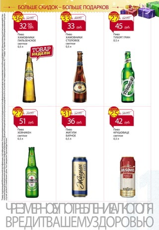 Товар,подлежащийобязательнойсертификации,сертифицирован.Указанныевданномкаталогесведенияносятинформационныйхарактеринеявляютсяпубличнойофертой.Ценыуказанысучетомскидкиидействи-
тельнывпериодпроведенияакцииприналичиитоваравгипермаркете.Доакционнаяценавкаталогеуказанасредняяпосети.Количествотовараограничено.АОТандероставляетзасобойправоизменитьценув
случаерезкогоизмененияценыпоставщиком/производителем.
ЧРЕЗМЕРНОЕУПОТРЕБЛЕНИЕАЛКОГОЛЯ
ВРЕДИТВАШЕМУЗДОРОВЬЮ
БОЛЬШЕ СКИДОК – БОЛЬШЕ ПОДАРКОВ
Пиво
КРУШОВИЦЕ
светлое
0,5 л
Пиво
ХЕЙНИКЕН
светлое
0,5 л
Пиво
ЖИГУЛИ
БАРНОЕ
0,5 л
Пиво
ТУБОРГ ГРИН
0,5 л
Пиво
ХАМОВНИКИ
СТОЛОВОЕ
светлое
0,5 л
Пиво
ХАМОВНИКИ
ПИЛЬЗЕНСКОЕ
светлое
0,5 л
52.00-36%
СКИДКА
3290
руб.
49.00-33%
СКИДКА
33 руб.
62.00-27%
СКИДКА
45 руб.
70.00-27%
СКИДКА
51 руб.
52.00-31%
СКИДКА
36 руб.
56.00-25%
СКИДКА
42 руб.
 