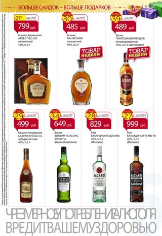 КОНЬЯК/РОМ
Товар,подлежащийобязательнойсертификации,сертифицирован.Указанныевданномкаталогесведенияносятинформационныйхарактеринеявляютсяпубличнойофертой.Ценыуказанысучетомскидкиидействи-
тельнывпериодпроведенияакцииприналичиитоваравгипермаркете.Доакционнаяценавкаталогеуказанасредняяпосети.Количествотовараограничено.АОТандероставляетзасобойправоизменитьценув
случаерезкогоизмененияценыпоставщиком/производителем.
ЧРЕЗМЕРНОЕУПОТРЕБЛЕНИЕАЛКОГОЛЯ
ВРЕДИТВАШЕМУЗДОРОВЬЮ
БОЛЬШЕ СКИДОК – БОЛЬШЕ ПОДАРКОВ
Виски
ВИЛЬЯМ ЛОУСОНС
40% 0,7 л
(Великобритания)
Виски
ГРАНТСФАМИЛИРЕЗЕРВ
купажированный
40%, 0,5 л (Шотландия)
Коньяк Армянский
АРВЕСТ В.С.О.П
пятилетний
42%, 0,5 л
Ром
БАКАРДИКАРТАБЛАНКА
40%, 0,7 л
(Мексика)
Ром
БАКАРДИ КАРТА НЕГРА
40%, 0,7 л
(Мексика)
Коньяк
ФАНАГОРИЯ
пятилетний
40%, 0,5 л
982.00
649руб.
1015.00-21%
799руб.
693.00-30%
СКИДКА
485 руб.
810.00-39%
СКИДКА
489 руб.
1155.00-28%
СКИДКА
829 руб.
1365.00-27%
СКИДКА
999 руб.
Коньяк Российский
СТАРАЯ КРЕПОСТЬ
четырехлетний
40%, 0,5 л
704.00
499 руб.
-29%
СКИДКА
-34%
СКИДКА
 