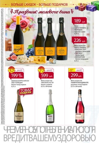 Товар,подлежащийобязательнойсертификации,сертифицирован.Указанныевданномкаталогесведенияносятинформационныйхарактеринеявляютсяпубличнойофертой.Ценыуказанысучетомскидкиидействи-
тельнывпериодпроведенияакцииприналичиитоваравгипермаркете.Доакционнаяценавкаталогеуказанасредняяпосети.Количествотовараограничено.АОТандероставляетзасобойправоизменитьценув
случаерезкогоизмененияценыпоставщиком/производителем.
ЧРЕЗМЕРНОЕУПОТРЕБЛЕНИЕАЛКОГОЛЯ
ВРЕДИТВАШЕМУЗДОРОВЬЮ
Вино
ШАТО ТАМАНЬ
МОЛОДОЕ
красное сухое
0,75 л
189 руб.
226 руб.
Вино игристое
ШАТО ТАМАНЬ
• КРАСНОСТОП
розовое полусухое
• РИСЛИНГ
белое брют
• МУСКАТНОЕ
белое полусухое
0,75 л
ШампанскоеРоссийское
ЛЕВ ГОЛИЦЫН
белое полусладкое
0,75 л
295.00-32%
СКИДКА
19990
руб.
820.00-27%
СКИДКА
599 руб.
Вино игристое
ЛАМБРУСКОКАДИВАЛЛЕ
розовое полусладкое
0,75 л (Италия)
350.00-15%
299руб.
Вино игристое
ЧИНЗАНО АСТИ
белое сладкое
0,75 л (Италия)
БОЛЬШЕ СКИДОК – БОЛЬШЕ ПОДАРКОВ
 