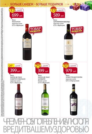 ВИНО
Товар,подлежащийобязательнойсертификации,сертифицирован.Указанныевданномкаталогесведенияносятинформационныйхарактеринеявляютсяпубличнойофертой.Ценыуказанысучетомскидкиидействи-
тельнывпериодпроведенияакцииприналичиитоваравгипермаркете.Доакционнаяценавкаталогеуказанасредняяпосети.Количествотовараограничено.АОТандероставляетзасобойправоизменитьценув
случаерезкогоизмененияценыпоставщиком/производителем.
ЧРЕЗМЕРНОЕУПОТРЕБЛЕНИЕАЛКОГОЛЯ
ВРЕДИТВАШЕМУЗДОРОВЬЮ
БОЛЬШЕ СКИДОК – БОЛЬШЕ ПОДАРКОВ
Вино
БАРОН ДЕ ЛАНС
КАБЕРНЕ СОВИНЬОН
красное сухое
0,75 л (Франция)
Вино
БАРОН ДЕ ЛАНС
ШАРДОНЕ
белое сухое
0,75 л (Франция)
525.00-24%
399руб.
Вино
МАСКАРОН
красное сухое
0,75 л (Франция)
Вино
ШАТОФИНЕБУАЗЕБОРДО
красное сухое
0,75 л (Франция)
1110.00-37%
СКИДКА
699 руб.
882.00-33%
СКИДКА
589 руб.
535.00-25%
СКИДКА
399 руб.
1392.00-30%
СКИДКА
979 руб.
Вино
АЛМАГРАНДЕРЕЗЕРВА
красное сухое
0,75 л (Португалия)
 