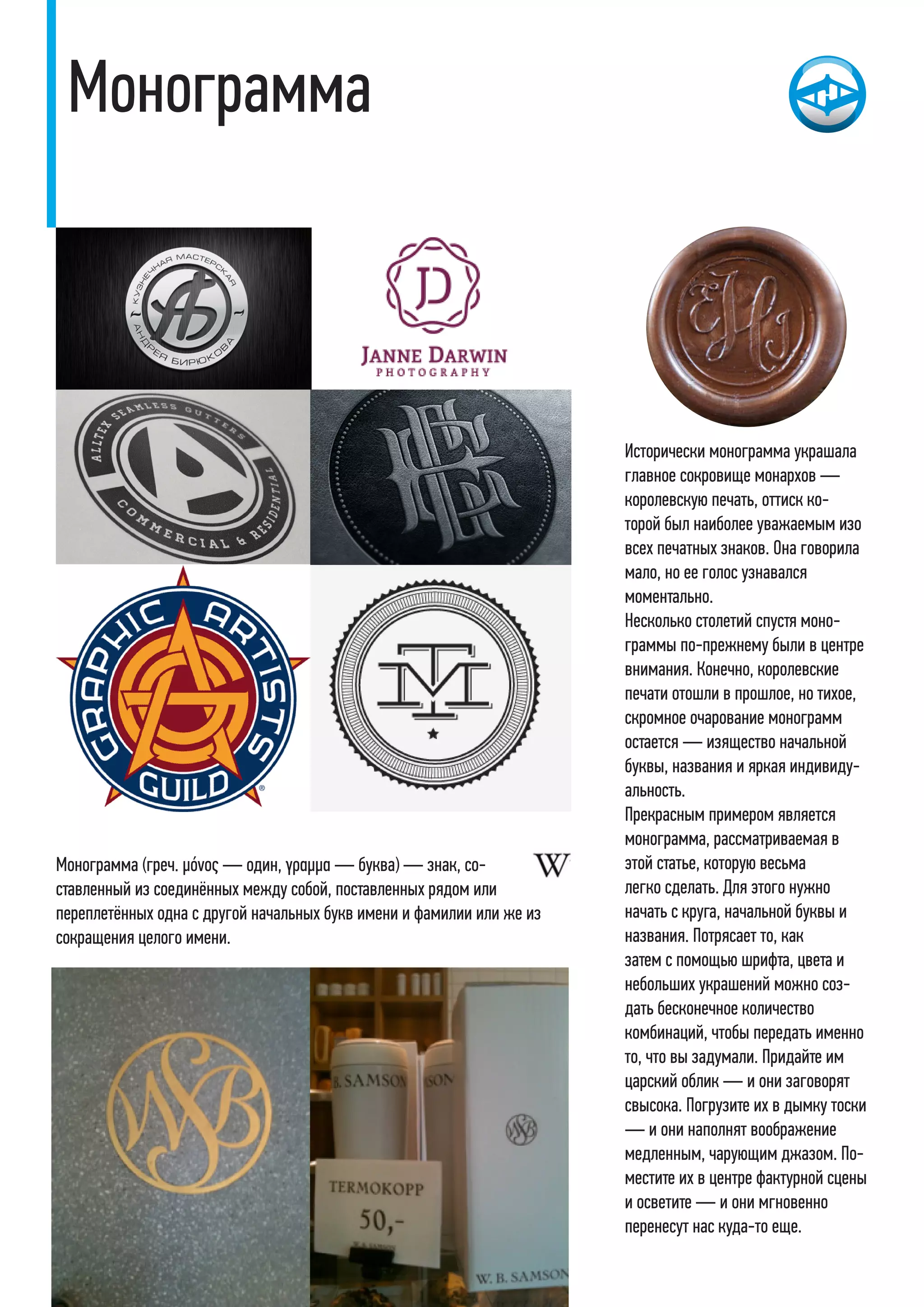 Монограмма
Исторически монограмма украшала
главное сокровище монархов —
королевскую печать, оттиск ко-
торой был наиболее уважаемым изо
всех печатных знаков. Она говорила
мало, но ее голос узнавался
моментально.
Несколько столетий спустя моно-
граммы по-прежнему были в центре
внимания. Конечно, королевские
печати отошли в прошлое, но тихое,
скромное очарование монограмм
остается — изящество начальной
буквы, названия и яркая индивиду-
альность.
Прекрасным примером является
монограмма, рассматриваемая в
этой статье, которую весьма
легко сделать. Для этого нужно
начать с круга, начальной буквы и
названия. Потрясает то, как
затем с помощью шрифта, цвета и
небольших украшений можно соз-
дать бесконечное количество
комбинаций, чтобы передать именно
то, что вы задумали. Придайте им
царский облик — и они заговорят
свысока. Погрузите их в дымку тоски
— и они наполнят воображение
медленным, чарующим джазом. По-
местите их в центре фактурной сцены
и осветите — и они мгновенно
перенесут нас куда-то еще.
Монограмма (греч. μόνος — один, γραμμα — буква) — знак, со-
ставленный из соединённых между собой, поставленных рядом или
переплетённых одна с другой начальных букв имени и фамилии или же из
сокращения целого имени.
 