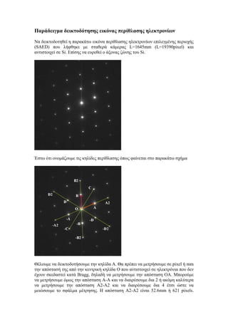 Παράδειγμα δεικτοδότησης εικόνας περίθλασης ηλεκτρονίων
Να δεικτοδοτηθεί η παρακάτω εικόνα περίθλασης ηλεκτρονίων επιλεγμένης περιοχής
(SAED) που λήφθηκε με σταθερά κάμερας L=1645mm (L=19390pixel) και
αντιστοιχεί σε Si. Επίσης να ευρεθεί ο άξονας ζώνης του Si.
Έστω ότι ονομάζουμε τις κηλίδες περίθλασης όπως φαίνεται στο παρακάτω σχήμα
Θέλουμε να δεικτοδοτήσουμε την κηλίδα Α. Θα πρέπει να μετρήσουμε σε pixel ή mm
την απόστασή της από την κεντρική κηλίδα Ο που αντιστοιχεί σε ηλεκτρόνια που δεν
έχουν σκεδαστεί κατά Bragg, δηλαδή να μετρήσουμε την απόσταση ΟΑ. Μπορούμε
να μετρήσουμε όμως την απόσταση Α-Α και να διαιρέσουμε δια 2 ή ακόμη καλύτερα
να μετρήσουμε την απόσταση Α2-Α2 και να διαιρέσουμε δια 4 έτσι ώστε να
μειώσουμε το σφάλμα μέτρησης. Η απόσταση Α2-Α2 είναι 52.6mm ή 621 pixels.
 