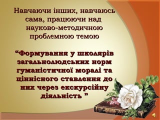 Навчаючи інших, навчаюсьНавчаючи інших, навчаюсь
сама, працюючи надсама, працюючи над
науково-методичноюнауково-методичною
проблемною темоюпроблемною темою
“Формування у школярів“Формування у школярів
загальнолюдських нормзагальнолюдських норм
гуманістичної моралі тагуманістичної моралі та
ціннісного ставлення доціннісного ставлення до
них через екскурсійнуних через екскурсійну
діяльність ”діяльність ”
 