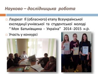 Науково – дослідницька робота
 Лауреат ІI (обласного) етапу Всеукраїнської
експедиції учнівської та студентської молоді
“ Моя Батьківщина - Україна” 2014 -2015 н.р.
 Участь у конкурсі з економіки
 