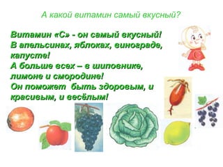 А какой витамин самый вкусный?
Витамин «С» - он самый вкусный!Витамин «С» - он самый вкусный!
В апельсинах, яблоках, винограде,В апельсинах, яблоках, винограде,
капусте!капусте!
А больше всех – в шиповнике,А больше всех – в шиповнике,
лимоне и смородине!лимоне и смородине!
Он поможет быть здоровым, иОн поможет быть здоровым, и
красивым, и весёлым!красивым, и весёлым!
 