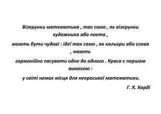 Візерунки математика , так само , як візерунки
художника або поета ,
мають бути чудові : ідеї так само , як кольори або слова
, мають
гармонійно пасувати одне до одного . Краса є першою
вимогою :
у світі немає місця для некрасивої математики.
Г. Х. Харді
 