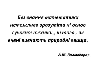 Без знання математики
неможливо зрозуміти ні основ
сучасної техніки , ні того , як
вчені вивчають природні явища.
А.М. Колмогоров
 