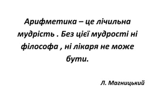 Арифметика – це лічильна
мудрість . Без цієї мудрості ні
філософа , ні лікаря не може
бути.
Л. Магницький
 