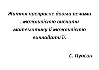 Життя прекрасне двома речами
: можливістю вивчати
математику й можливістю
викладати її.
С. Пуасон
 