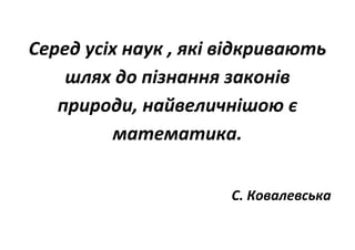 Серед усіх наук , які відкривають
шлях до пізнання законів
природи, найвеличнішою є
математика.
С. Ковалевська
 