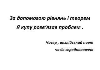 За допомогою рівнянь і теорем
Я купу розв’язав проблем .
Чосер , англійський поет
часів середньовиччя
 