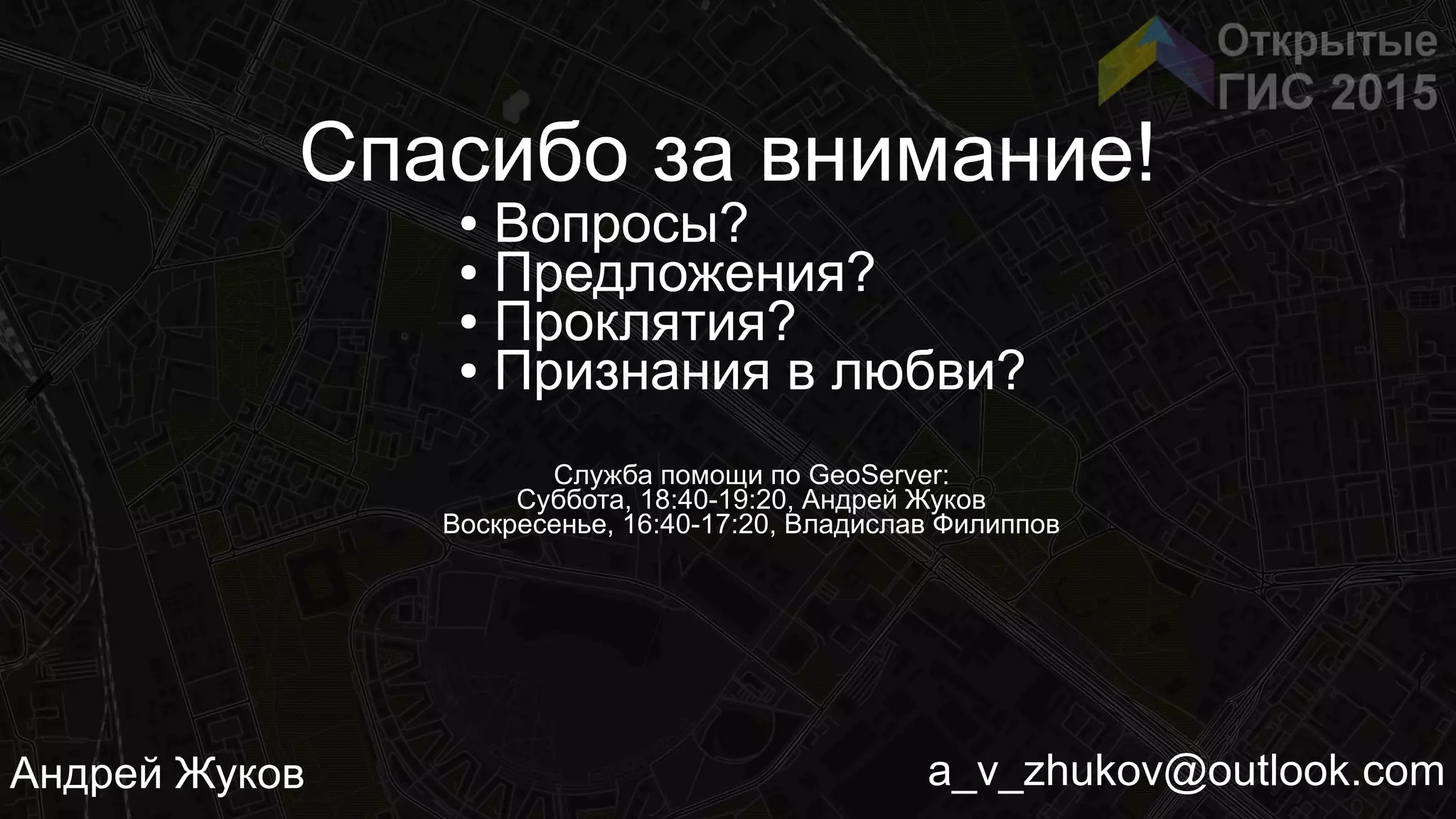 a_v_zhukov@outlook.comАндрей Жуков
Спасибо за внимание!
● Вопросы?
● Предложения?
● Проклятия?
● Признания в любви?
Служба помощи по GeoServer:
Суббота, 18:40-19:20, Андрей Жуков
Воскресенье, 16:40-17:20, Владислав Филиппов
 