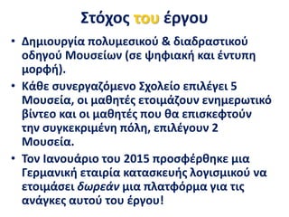 Στόχος του έργου
• Δημιουργία πολυμεσικού & διαδραστικού
οδηγού Μουσείων (σε ψηφιακή και έντυπη
μορφή).
• Κάθε συνεργαζόμενο Σχολείο επιλέγει 5
Μουσεία, οι μαθητές ετοιμάζουν ενημερωτικό
βίντεο και οι μαθητές που θα επισκεφτούν
την συγκεκριμένη πόλη, επιλέγουν 2
Μουσεία.
• Τον Ιανουάριο του 2015 προσφέρθηκε μια
Γερμανική εταιρία κατασκευής λογισμικού να
ετοιμάσει δωρεάν μια πλατφόρμα για τις
ανάγκες αυτού του έργου!
 