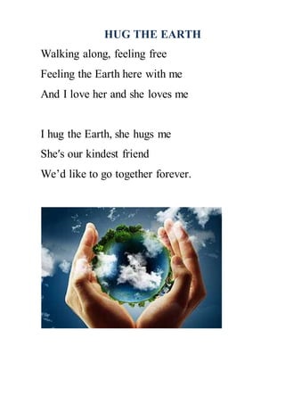 HUG THE EARTH
Walking along, feeling free
Feeling the Earth here with me
And I love her and she loves me
I hug the Earth, she hugs me
She′s our kindest friend
We’d like to go together forever.
 