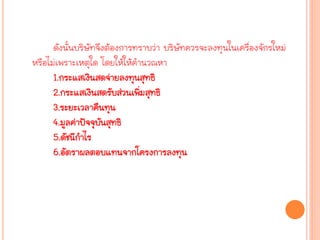 ดังนั้นบริษัทจึงต้องการทราบว่า บริษัทควรจะลงทุนในเครื่องจักรใหม่
หรือไม่เพราะเหตุใด โดยให้ให้คานวณหา
1.กระแสเงินสดจ่ายลงทุนสุทธิ
2.กระแสเงินสดรับส่วนเพิ่มสุทธิ
3.ระยะเวลาคืนทุน
4.มูลค่าปัจจุบันสุทธิ
5.ดัชนีกาไร
6.อัตราผลตอบแทนจากโครงการลงทุน
 