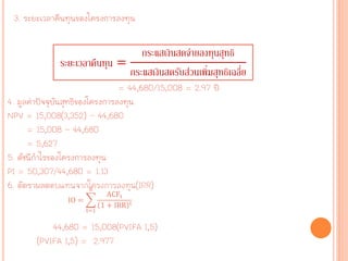 3. ระยะเวลาคืนทุนของโครงการลงทุน
= 44,680/15,008 = 2.97 ปี
4. มูลค่าปัจจุบันสุทธิของโครงการลงทุน
NPV = 15,008(3,352) – 44,680
= 15,008 – 44,680
= 5,627
5. ดัชนีกาไรของโครงการลงทุน
PI = 50,307/44,680 = 1.13
6. อัตราผลตอบแทนจากโครงการลงทุน(IRR)
44,680 = 15,008(PVIFA I,5)
(PVIFA I,5) = 2.977
ระยะเวลาคืนทุน =
กระแสเงินสดจ่ายลงทุนสุทธิ
กระแสเงินสดรับส่วนเพิ่มสุทธิเฉลี่ย
IO =
ACFt
1 + IRR t
n
t=1
 