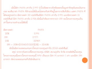 เมื่อได้ค่า PVIFA เท่ากับ 2.997 นาไปเปิดตารางปัจจัยดอกเบี้ยมูลค่าปัจจุบันของเงินราย
งวด จะเห็นว่าค่า PVIFA ที่คานวณได้นั้นจะไม่ตรงกับค่าที่อยู่ในตารางเสียที่เดียว แต่ค่า PVIFA ที่
ได้จะอยู่ระหว่าง อัตราลดค่า 20 เปอร์เซ็นต์มีค่า PVIFA เท่ากับ 2.991 และอัตราลดค่า 21
เปอร์เซ็นต์ มีค่า PVIFA เท่ากับ 2.926 ดังนั้นถ้าต้องการทราบว่า IRR ของโครงการลงทุนเป็น
เท่าใดสามารถคานวณได้ดังนี้
อัตราลดค่า PVIFA
20% 2.991
IRR 2.977
21% 20969
IRR = 20%+(0.0140/0.0220)(1%) = 20.63%
ดังนั้นอัตราผลตอบแทนจากโครงการลงทุนเท่ากับ 20.63 เปอร์เซ็นต์
สรุป จากการวิเคราะห์โครงการลงทุน บริษัท สยามธุรกิจ จากัด ควรตัดสินใจลงทุน
โครงการลงทุนนี้เพราะโครงการลงทุนนี้ NPV เป็นบวก มีค่า PI มากกว่า 1 เท่า และมีค่า IRR
มากกว่า อัตราผลตอบแทนที่บริษัทต้องการ
 