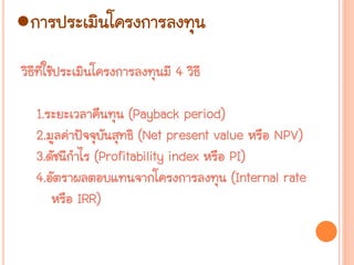 ●การประ๶มิȨครงการลงทุน
วิธีที่ใช้ประเมินโครงการลงทุนมี 4 วิธี
1.ระยะเวลาคืนทุน (Payback period)
2.มูลค่าปัจจุบันสุทธิ (Net present value หรือ NPV)
3.ดัชนีกาไร (Profitability index หรือ PI)
4.อัตราผลตอบแทนจากโครงการลงทุน (Internal rate
หรือ IRR)
 